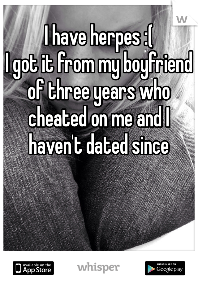 I have herpes :(
I got it from my boyfriend of three years who cheated on me and I haven't dated since 