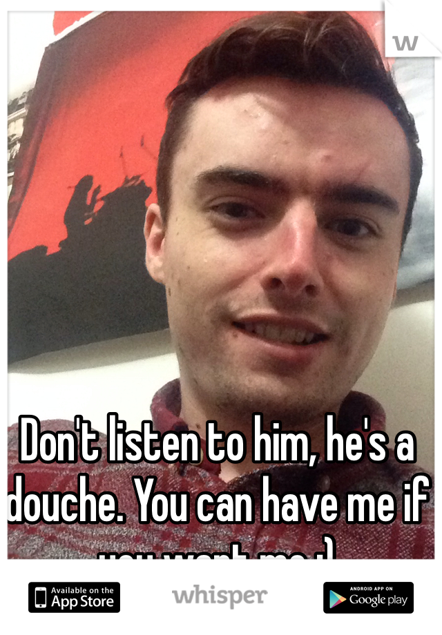 Don't listen to him, he's a douche. You can have me if you want me ;)