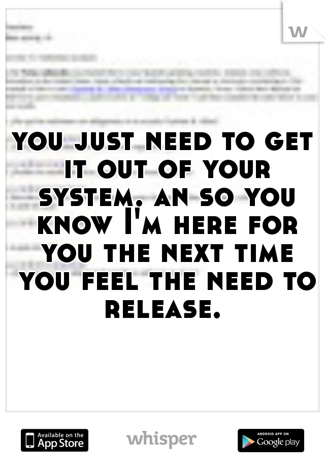 you just need to get it out of your system. an so you know I'm here for you the next time you feel the need to release. 