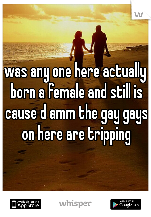 was any one here actually born a female and still is cause d amm the gay gays on here are tripping