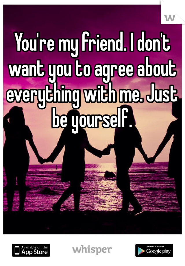 You're my friend. I don't want you to agree about everything with me. Just be yourself. 