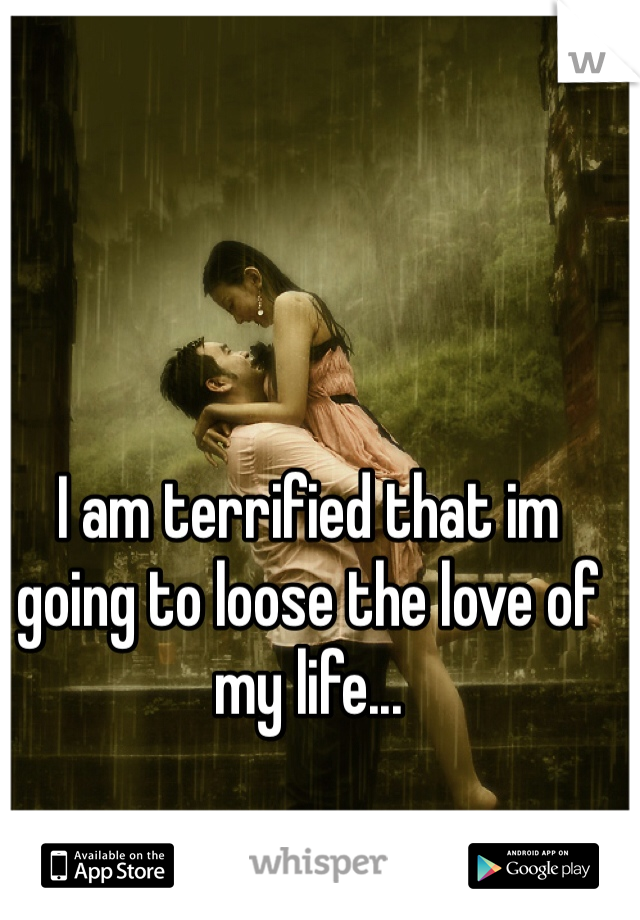 I am terrified that im going to loose the love of my life...