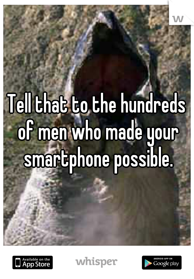 Tell that to the hundreds of men who made your smartphone possible.