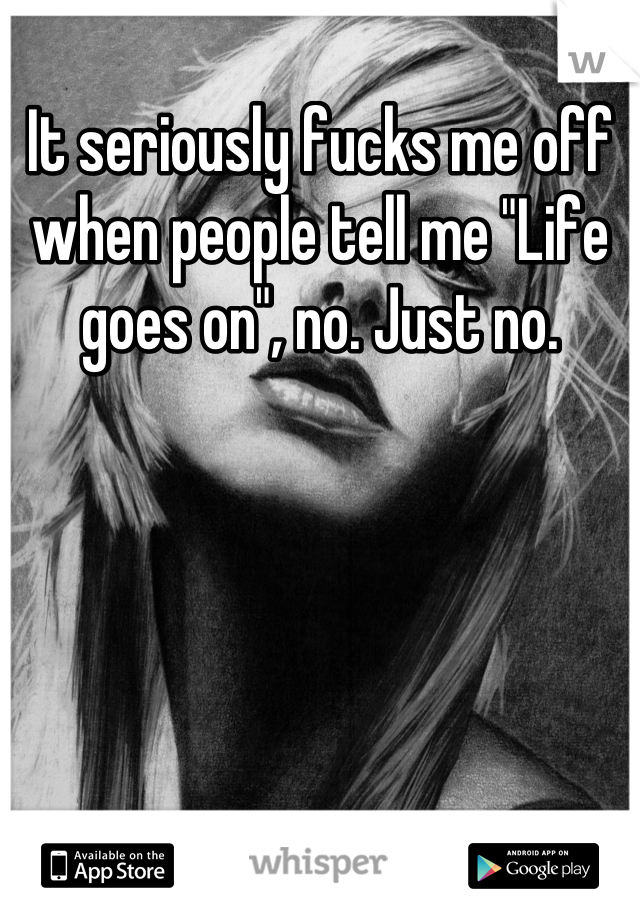 It seriously fucks me off when people tell me "Life goes on", no. Just no.