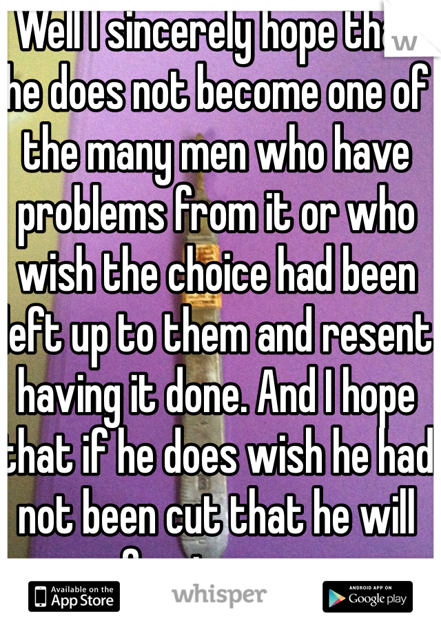 Well I sincerely hope that he does not become one of the many men who have problems from it or who wish the choice had been left up to them and resent having it done. And I hope that if he does wish he had not been cut that he will forgive you. 