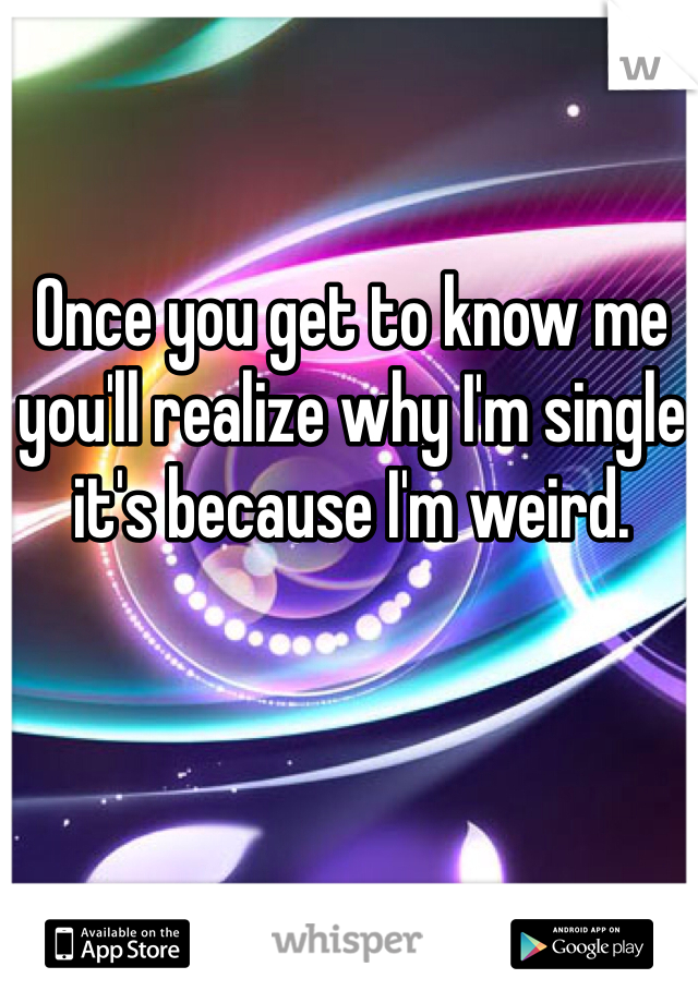 Once you get to know me you'll realize why I'm single it's because I'm weird. 