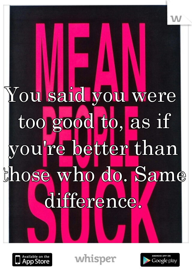 You said you were too good to, as if you're better than those who do. Same difference.