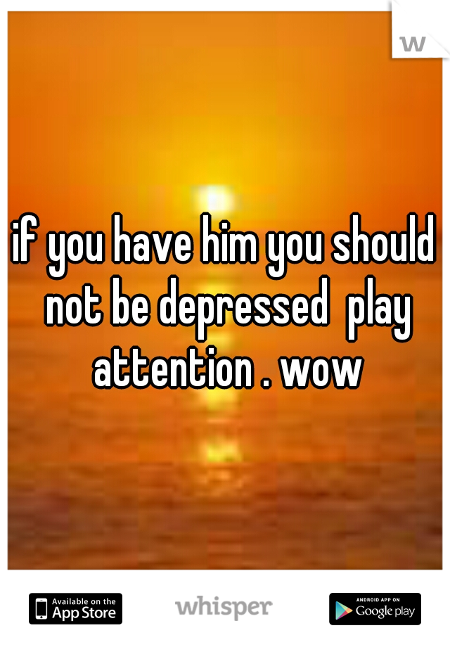 if you have him you should not be depressed  play attention . wow