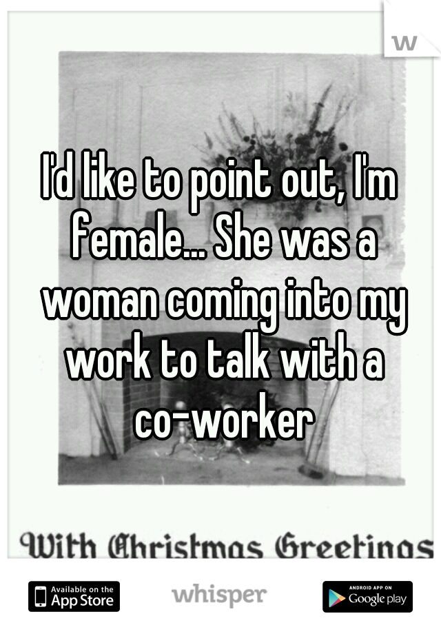 I'd like to point out, I'm female... She was a woman coming into my work to talk with a co-worker