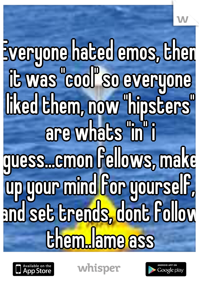 Everyone hated emos, then it was "cool" so everyone liked them, now "hipsters" are whats "in" i guess...cmon fellows, make up your mind for yourself, and set trends, dont follow them..lame ass