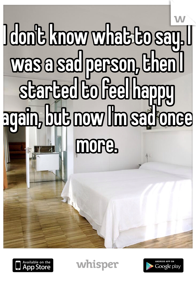 I don't know what to say. I was a sad person, then I started to feel happy again, but now I'm sad once more. 