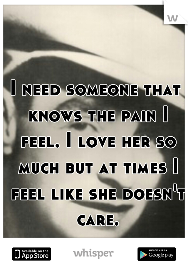 I need someone that knows the pain I feel. I love her so much but at times I feel like she doesn't care.