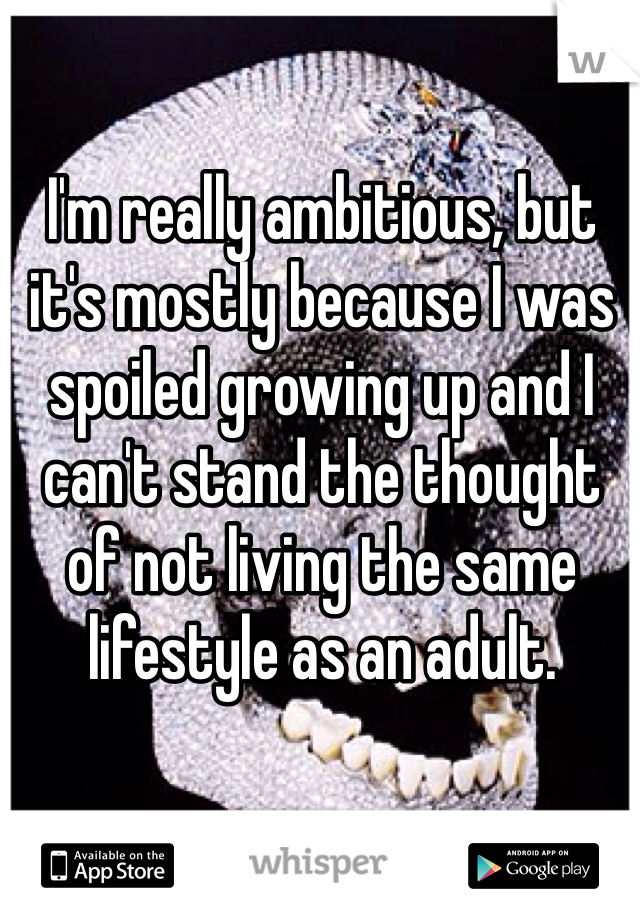 I'm really ambitious, but it's mostly because I was spoiled growing up and I can't stand the thought of not living the same lifestyle as an adult. 