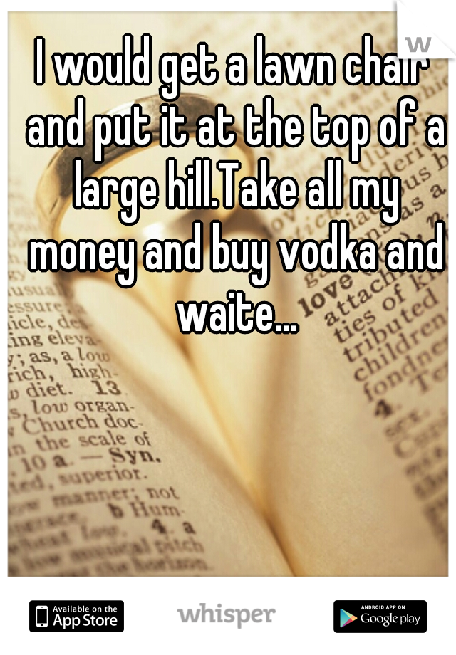 I would get a lawn chair and put it at the top of a large hill.Take all my money and buy vodka and waite...