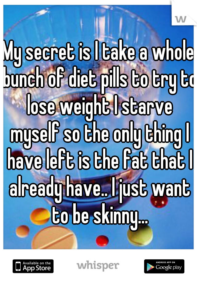 My secret is I take a whole bunch of diet pills to try to lose weight I starve myself so the only thing I have left is the fat that I already have.. I just want to be skinny...