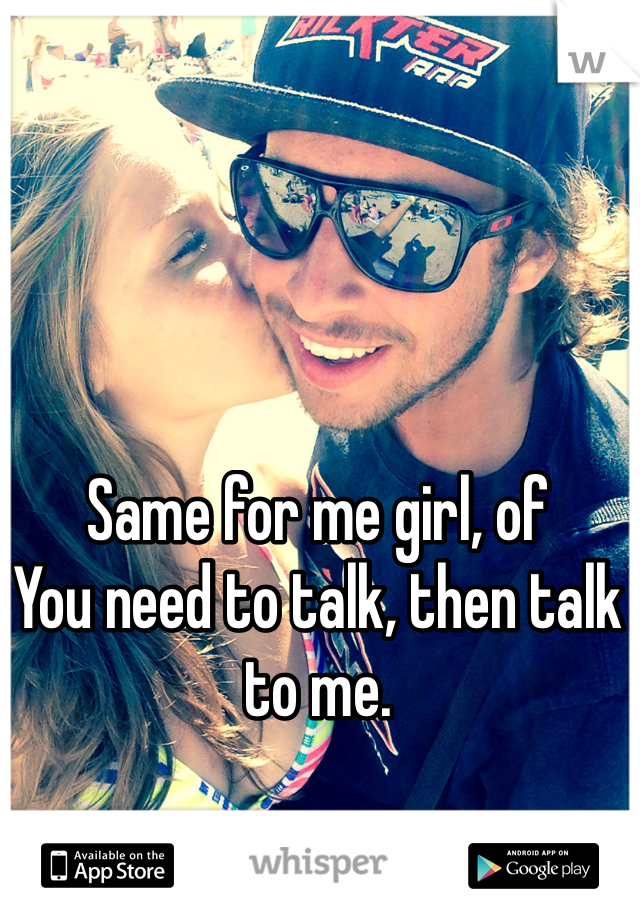 Same for me girl, of
You need to talk, then talk to me. 
