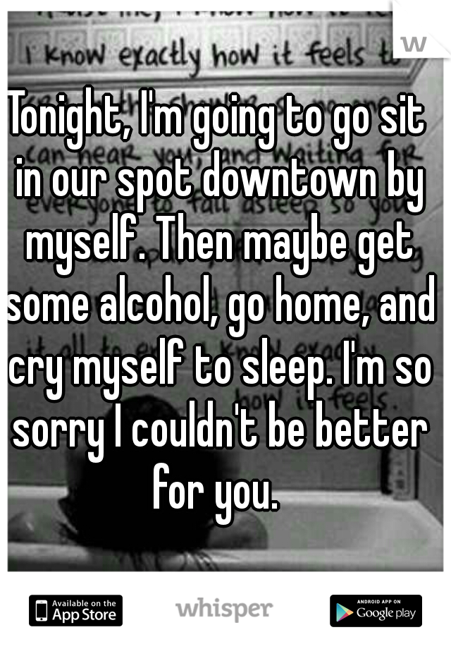 Tonight, I'm going to go sit in our spot downtown by myself. Then maybe get some alcohol, go home, and cry myself to sleep. I'm so sorry I couldn't be better for you. 