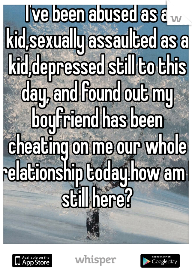 I've been abused as a kid,sexually assaulted as a kid,depressed still to this day, and found out my boyfriend has been cheating on me our whole relationship today.how am I still here?
