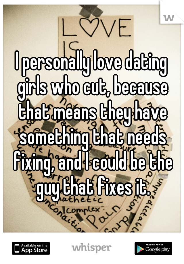 I personally love dating girls who cut, because that means they have something that needs fixing, and I could be the guy that fixes it.