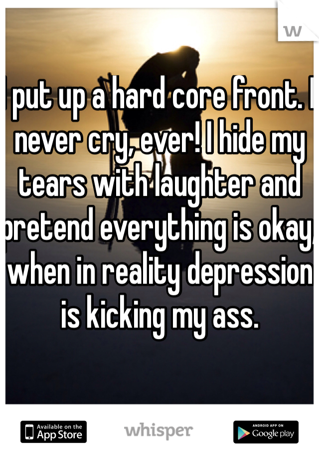 I put up a hard core front. I never cry, ever! I hide my tears with laughter and pretend everything is okay, when in reality depression is kicking my ass.