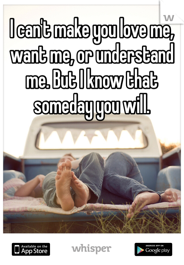 I can't make you love me, want me, or understand me. But I know that someday you will.