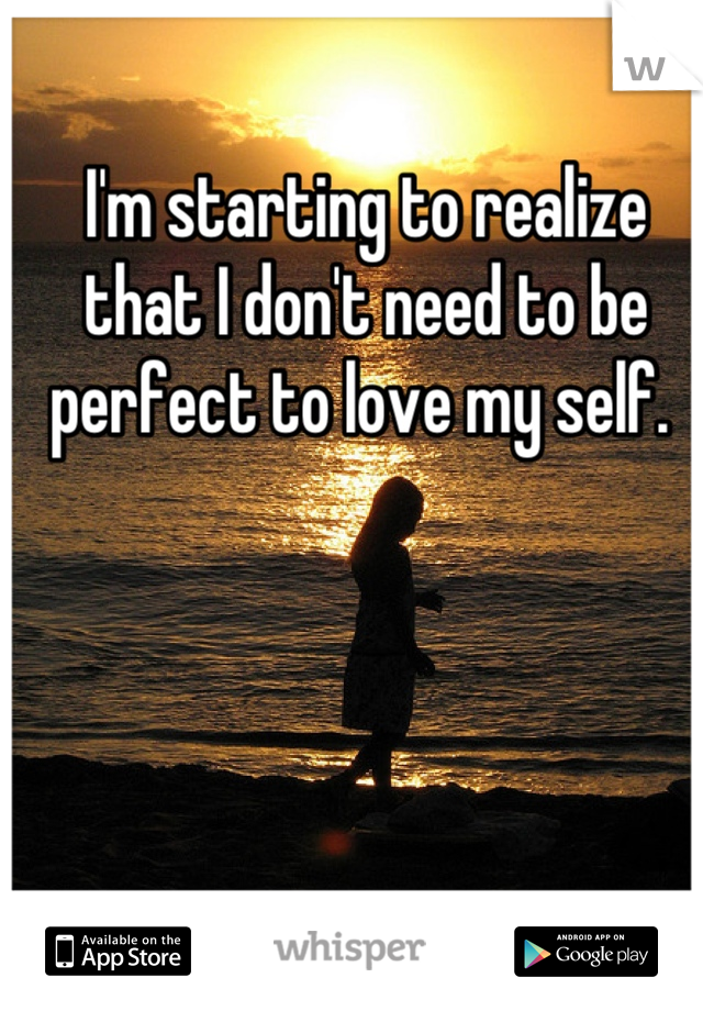 I'm starting to realize that I don't need to be perfect to love my self. 