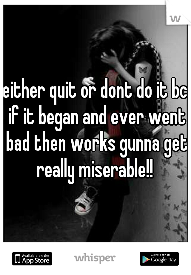 either quit or dont do it bc if it began and ever went bad then works gunna get really miserable!! 