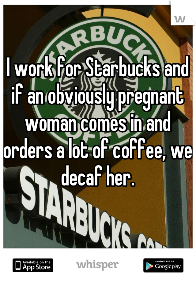 I work for Starbucks and if an obviously pregnant woman comes in and orders a lot of coffee, we decaf her.