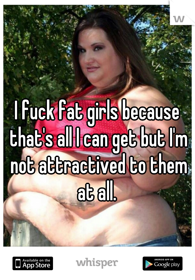 I fuck fat girls because that's all I can get but I'm not attractived to them at all. 