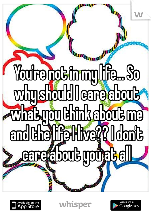 You're not in my life... So why should I care about what you think about me and the life I live?? I don't care about you at all