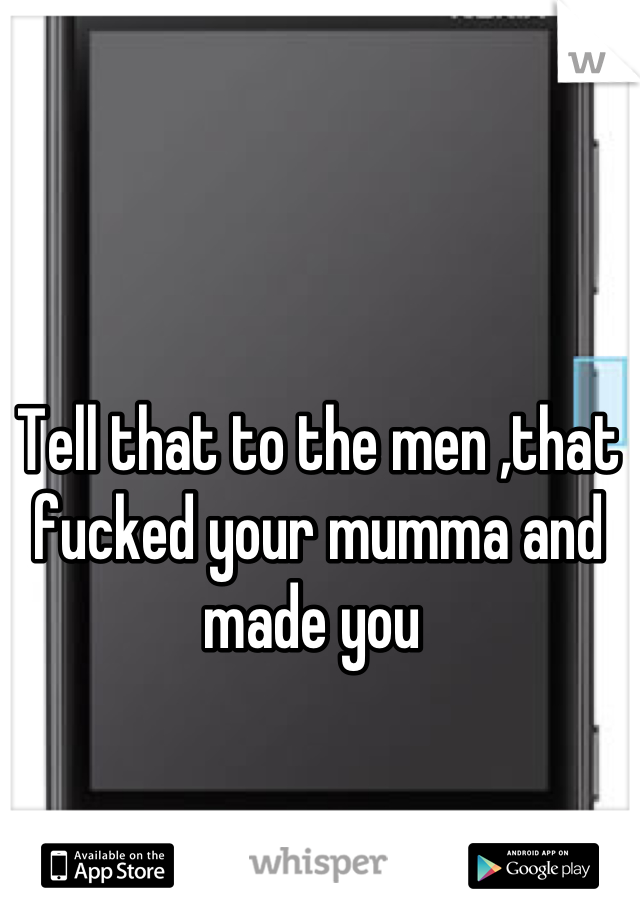 Tell that to the men ,that fucked your mumma and made you 