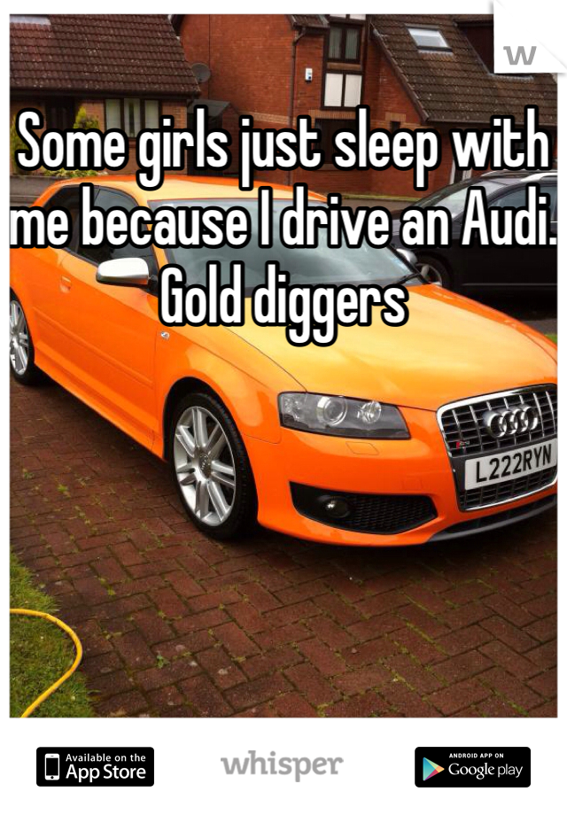 Some girls just sleep with me because I drive an Audi. 
Gold diggers