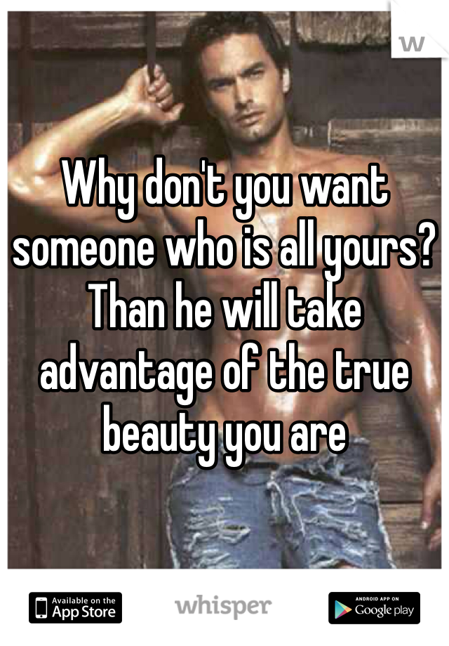 Why don't you want someone who is all yours? Than he will take advantage of the true beauty you are