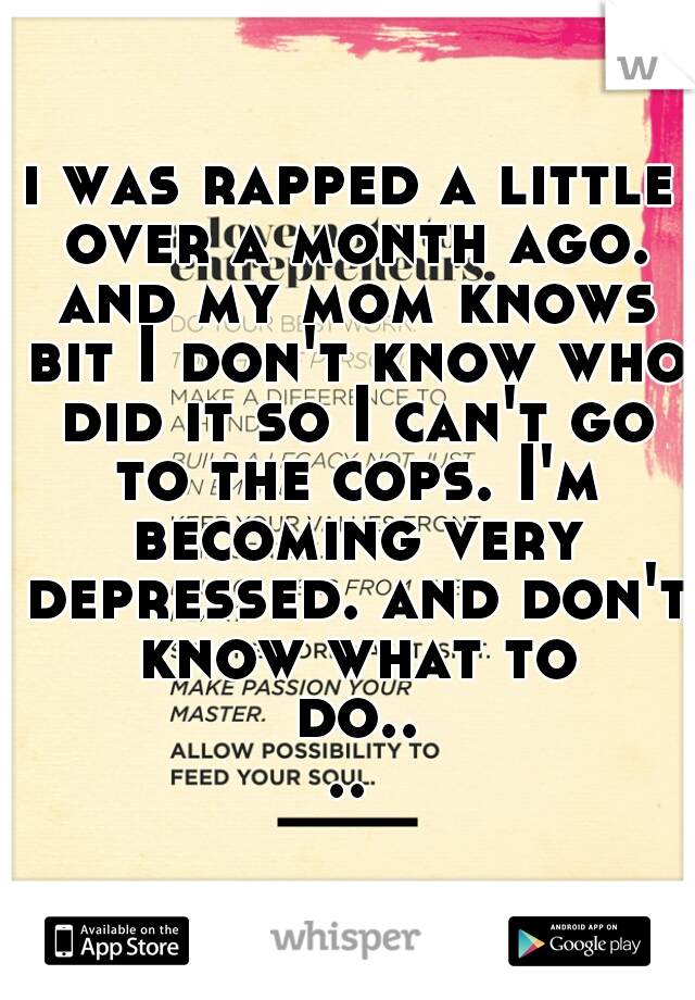 i was rapped a little over a month ago. and my mom knows bit I don't know who did it so I can't go to the cops. I'm becoming very depressed. and don't know what to do....