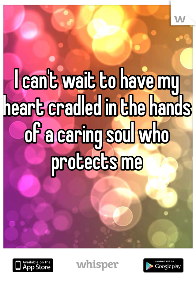 I can't wait to have my heart cradled in the hands of a caring soul who protects me