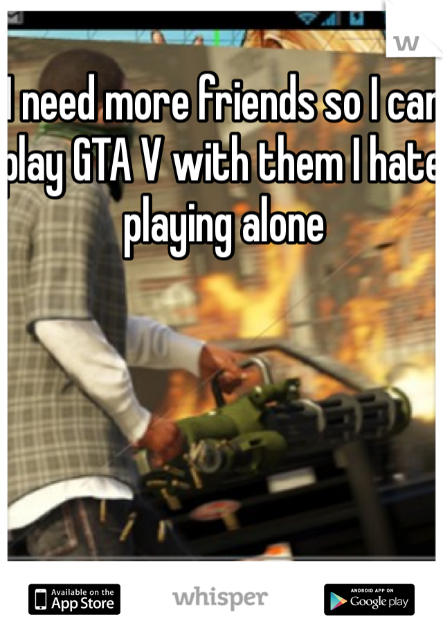 I need more friends so I can play GTA V with them I hate playing alone