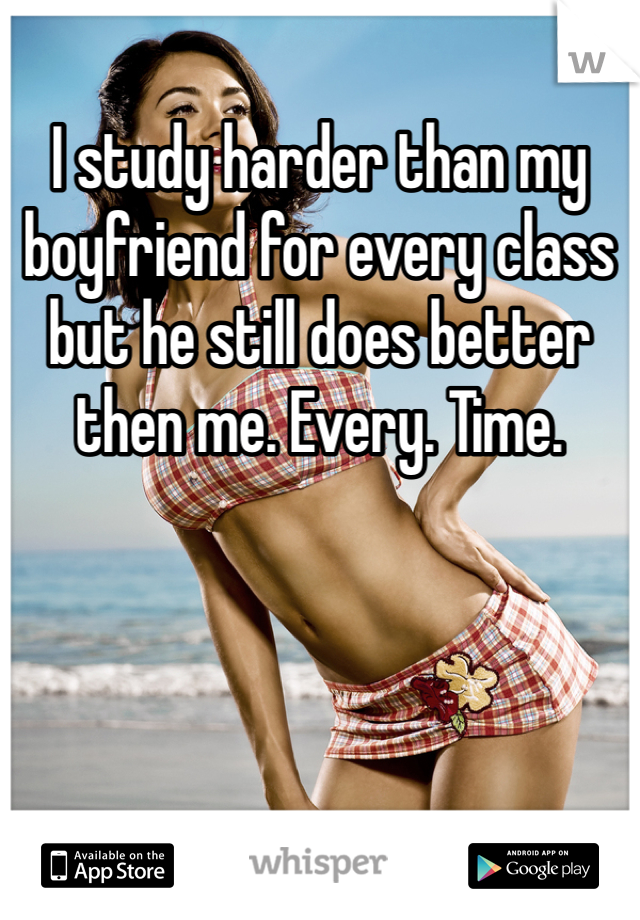 I study harder than my boyfriend for every class but he still does better then me. Every. Time.