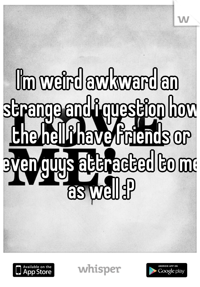 I'm weird awkward an  strange and i question how the hell i have friends or even guys attracted to me as well :P