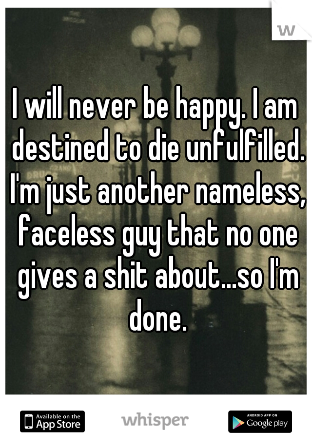 I will never be happy. I am destined to die unfulfilled. I'm just another nameless, faceless guy that no one gives a shit about...so I'm done.