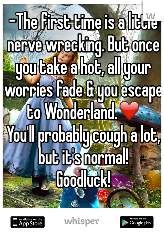 -The first time is a little nerve wrecking. But once you take a hot, all your worries fade & you escape to Wonderland.❤️
You'll probably cough a lot, but it's normal! 
Goodluck!