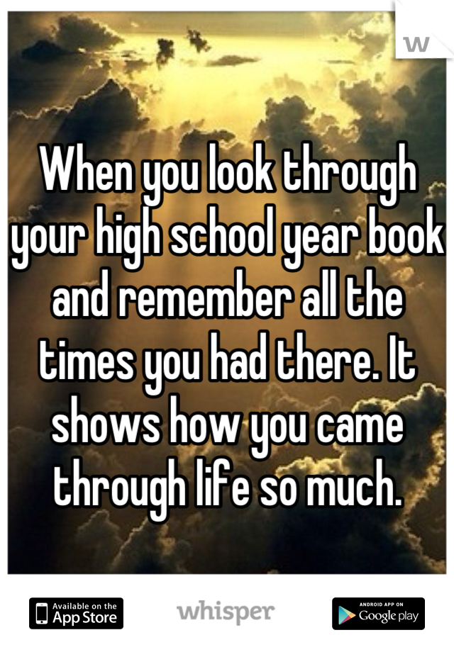 When you look through your high school year book and remember all the times you had there. It shows how you came through life so much.