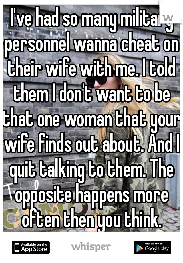 I've had so many military personnel wanna cheat on their wife with me. I told them I don't want to be that one woman that your wife finds out about. And I quit talking to them. The opposite happens more often then you think.