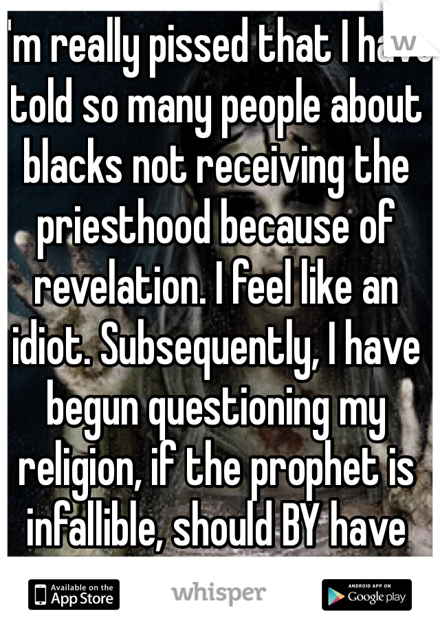 I'm really pissed that I have told so many people about blacks not receiving the priesthood because of revelation. I feel like an idiot. Subsequently, I have begun questioning my religion, if the prophet is infallible, should BY have been destroyed?