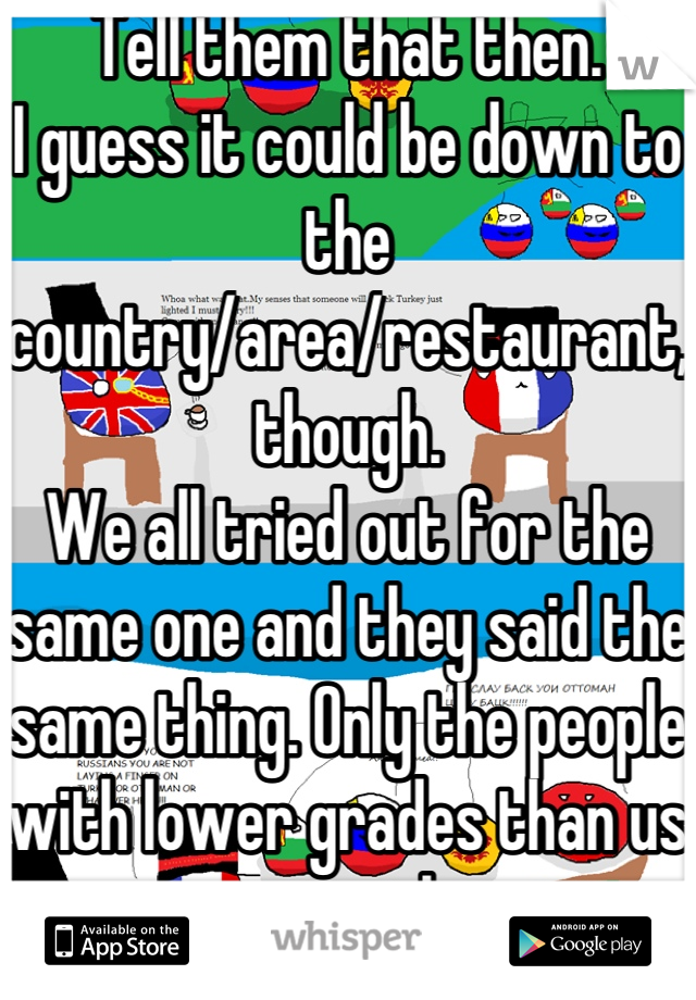 Tell them that then.
I guess it could be down to the country/area/restaurant, though.
We all tried out for the same one and they said the same thing. Only the people with lower grades than us got a job.