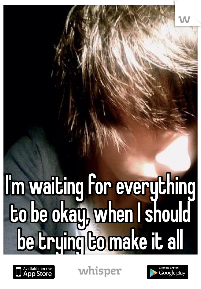 I'm waiting for everything to be okay, when I should be trying to make it all okay.
