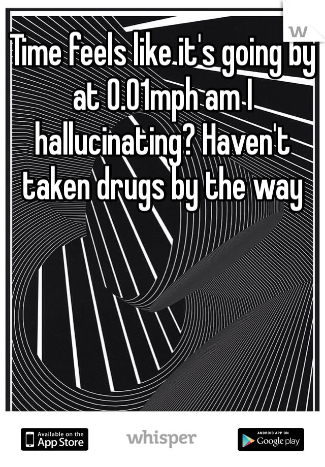 Time feels like it's going by at 0.01mph am I hallucinating? Haven't taken drugs by the way 
