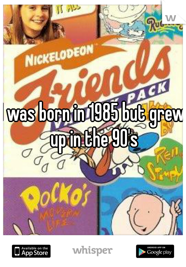 I was born in 1985 but grew up in the 90's