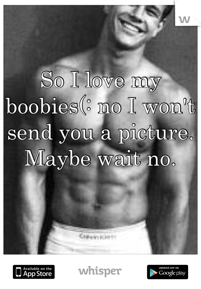 So I love my boobies(: no I won't send you a picture. Maybe wait no.