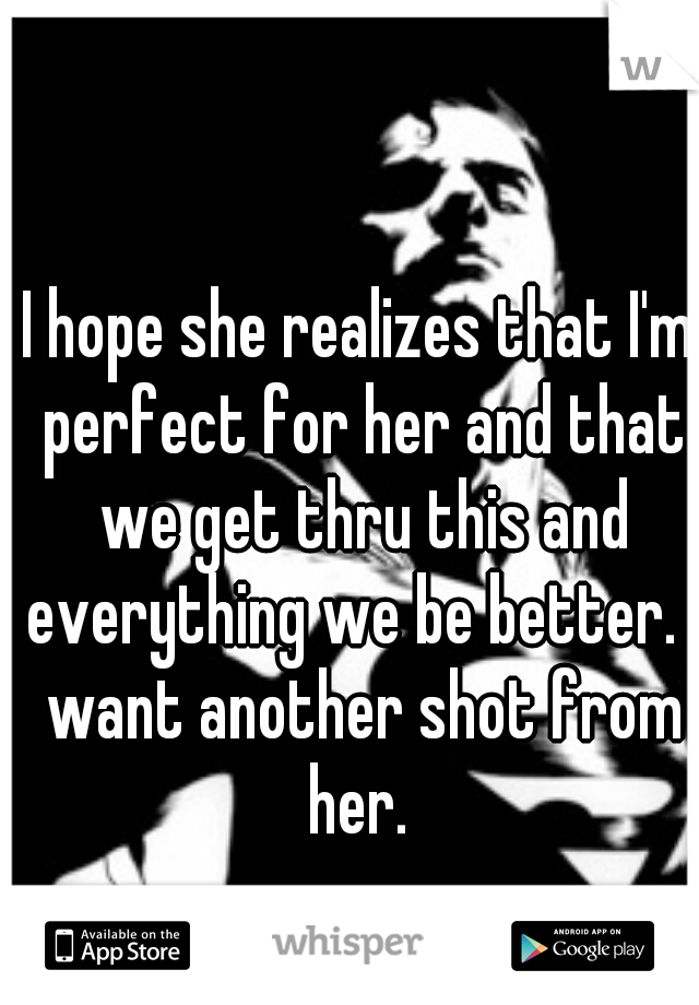 I hope she realizes that I'm perfect for her and that we get thru this and everything we be better. I want another shot from her. 