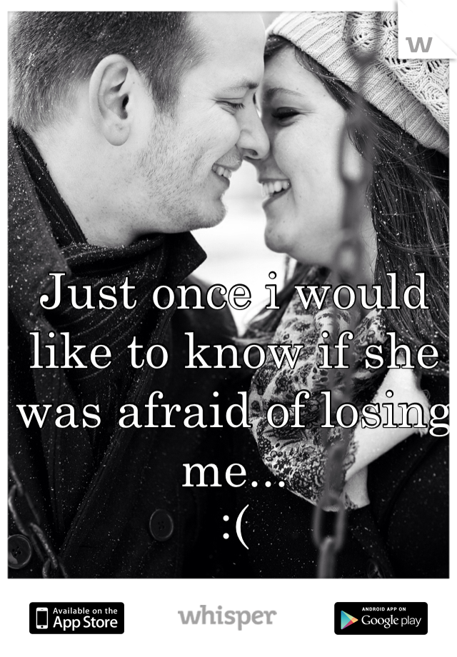Just once i would like to know if she was afraid of losing me... 
:( 